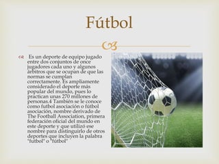 
Fútbol
 Es un deporte de equipo jugado
entre dos conjuntos de once
jugadores cada uno y algunos
árbitros que se ocupan de que las
normas se cumplan
correctamente. Es ampliamente
considerado el deporte más
popular del mundo, pues lo
practican unas 270 millones de
personas.4 También se le conoce
como futbol asociación o fútbol
asociación, nombre derivado de
The Football Association, primera
federación oficial del mundo en
este deporte y que utilizó ese
nombre para distinguirlo de otros
deportes que incluyen la palabra
"futbol" o "fútbol"
 