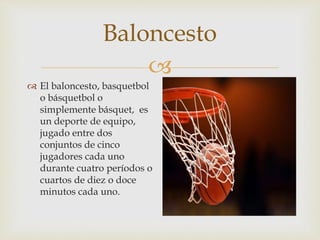 
Baloncesto
 El baloncesto, basquetbol
o básquetbol o
simplemente básquet, es
un deporte de equipo,
jugado entre dos
conjuntos de cinco
jugadores cada uno
durante cuatro períodos o
cuartos de diez o doce
minutos cada uno.
 