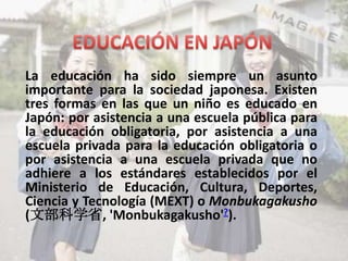 La educación ha sido siempre un asunto
importante para la sociedad japonesa. Existen
tres formas en las que un niño es educado en
Japón: por asistencia a una escuela pública para
la educación obligatoria, por asistencia a una
escuela privada para la educación obligatoria o
por asistencia a una escuela privada que no
adhiere a los estándares establecidos por el
Ministerio de Educación, Cultura, Deportes,
Ciencia y Tecnología (MEXT) o Monbukagakusho
(文部科学省, 'Monbukagakusho'?).
 