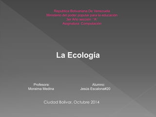 La Ecología 
Profesora: Alumno: Moraima Medina Jesús Escalona#20 
Ciudad Bolivar, Octubre 2014  