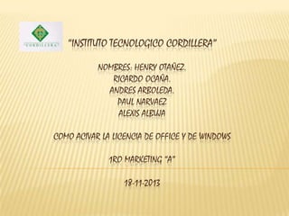 “INSTITUTO TECNOLOGICO CORDILLERA”
NOMBRES: HENRY OTAÑEZ.
RICARDO OCAÑA.
ANDRES ARBOLEDA.
PAUL NARVAEZ
ALEXIS ALBUJA

COMO ACIVAR LA LICENCIA DE OFFICE Y DE WINDOWS
1RO MARKETING “A”
18-11-2013

 