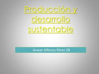 Producción y
desarrollo
sustentable
Anwar Alfonso Pérez 2B
 
