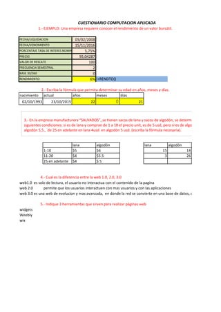 05/02/2008
15/11/2016
5,75%
PRECIO 95,04287
100
2
0
6%
nacimiento actual años meses dias
02/10/1993 23/10/2015 22 0 21
lana algodón lana algodón
1-10 $5 $6 15 14
11-20 $4 $5.5 3 26
25 en adelante $4 $ 5
web1.0 es solo de lectura, el usuario no interactua con el contenido de la pagina
web 2.0 permite que los usuarios interactuen con mas usuarios y con las aplicaciones
web 3.0 es una web de evolucion y mas avanzada, en donde la red se convierte en una base de datos, con contenidos acc
widgets
Weebly
wix
4.- Cual es la diferencia entre la web 1.0, 2.0, 3.0
5.- Indique 3 herramientas que sirven para realizar páginas web
CUESTIONARIO COMPUTACION APLICADA
BASE 30/360
RENDIMIENTO: =RENDTO()
1.- EJEMPLO: Una empresa requiere conocer el rendimiento de un valor bursátil.
2.- Escriba la fórmula que permita determinar su edad en años, meses y días.
FECHA/LIQUIDACION
FECHA/VENCIMIENTO
PORCENTAJE TASA DE INTERES NOMINAL ANUAL
VALOR DE RESCATE
FRECUENCIA SEMESTRAL
3.- En la empresa manufacturera “SALVADOS”, se tienen sacos de lana y sacos de algodón, se determina el precio de ve
siguientes condiciones: si es de lana y compran de 1 a 10 el precio unit, es de 5 usd, pero si es de algodón 6 usd. De 11 a
algodón 5,5., de 25 en adelante en lana 4usd. en algodón 5 usd. (escriba la fórmula necesaria).
 