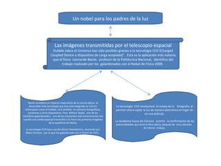 Un nobel para los padres de la luz Las imágenes transmitidas por el telescopio espacial  Hubble sobre el Universo han sido posibles gracias a la tecnología CCD (Charged Coupled Device o dispositivo de carga acoplada)”.  Esta es la aplicación más notoria que el físico  Leonardo Bacile,  profesor de la Politécnica Nacional,  identifica del trabajo realizado por los  galardonados con el Nobel de Física 2009.  Bacile considera un impacto importante de la ciencia básica  al desarrollar esta tecnología que hoy está integrada no solo en telescopios como el Hubble, sino también  en cámaras fotográficas, escáneres y otros dispositivos. Para  Willard  Boyle,  uno de los científicos galardonados,   uno de los momentos más emocionantes fue cuando una sonda espacial transmitió a la Tierra las primeras imágenes de la superficie de Marte.    La tecnología CCD hace uso del efecto fotoeléctrico, teorizado por Albert Einstein,  por el que fue galardonado con el Nobel de 1921.   La tecnología  CCD revolucionó  el campo de la    fotografía, al permitir ahora captar la luz de manera electrónica en lugar de en una película.  La Academia Sueca de Ciencias   premió   la confirmación de las  potencialidades que tenía la fibra óptica, después de  cinco décadas   de intenso  trabajo. 