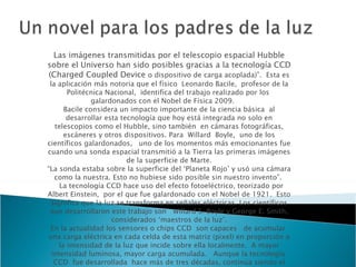 Las imágenes transmitidas por el telescopio espacial Hubble sobre el Universo han sido posibles gracias a la tecnología CCD (Charged Coupled Device  o dispositivo de carga acoplada)”.  Esta es la aplicación más notoria que el físico  Leonardo Bacile,  profesor de la Politécnica Nacional,  identifica del trabajo realizado por los  galardonados con el Nobel de Física 2009.       Bacile considera un impacto importante de la ciencia básica  al desarrollar esta tecnología que hoy está integrada no solo en telescopios como el Hubble, sino también  en cámaras fotográficas, escáneres y otros dispositivos. Para  Willard  Boyle,  uno de los científicos galardonados,   uno de los momentos más emocionantes fue cuando una sonda espacial transmitió a la Tierra las primeras imágenes de la superficie de Marte. “La sonda estaba sobre la superficie del ‘Planeta Rojo’ y usó una cámara como la nuestra. Esto no hubiese sido posible sin nuestro invento”.    La tecnología CCD hace uso del efecto fotoeléctrico, teorizado por Albert Einstein,  por el que fue galardonado con el Nobel de 1921.  Esto significa que la luz se transforma en señales eléctricas. Los científicos que desarrollaron este trabajo son   Willard S. Boyle y George E. Smith, considerados ‘maestros de la luz’. En la actualidad los sensores o chips CCD  son capaces   de acumular  una carga eléctrica en cada celda de esta matriz (pixel) en proporción a la intensidad de la luz que incide sobre ella localmente.  A mayor intensidad luminosa, mayor carga acumulada.   Aunque la tecnología  CCD  fue desarrollada  hace más de tres décadas, continúa siendo el estándar de calidad de imagen. Desde el telescopio espacial Hubble hasta los análisis de ADN, estos chips ayudan a los científicos a hacer visible lo invisible.  La Academia también premió al científico Charles K. Kao. Gracias a su   descubrimiento, muchas señales pueden viajar como impulsos de luz al mismo tiempo y a lo largo de grandes distancias a través de delgadas fibras de vidrio.  