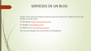 SERVICIOS DE UN BLOG
Existen varios sitios que ofrecen el servicio para la creación de un Blog, entre los más
usados se puede citar a:
Wordpress (http://es.wordpress.com/)
Blogger (www.blogger.com)
Bitacoras.com (www.bitacoras.com)
Pero la mas utilizada o las mas común es el Wordpress.