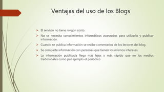 Ventajas del uso de los Blogs
El servicio no tiene ningún costo.
No se necesita conocimientos informáticos avanzados para utilizarlo y publicar
información.
Cuando se publica información se recibe comentarios de los lectores del blog.
Se comparte información con personas que tienen los mismos intereses.
La información publicada llega más lejos y más rápido que en los medios
tradicionales como por ejemplo el periódico