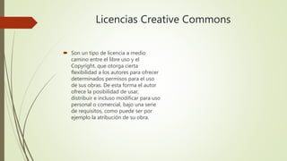 Licencias Creative Commons
Son un tipo de licencia a medio
camino entre el libre uso y el
Copyright, que otorga cierta
flexibilidad a los autores para ofrecer
determinados permisos para el uso
de sus obras. De esta forma el autor
ofrece la posibilidad de usar,
distribuir e incluso modificar para uso
personal o comercial, bajo una serie
de requisitos, como puede ser por
ejemplo la atribución de su obra.