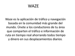 WAZE
Waze es la aplicación de tráfico y navegación
basada en la comunidad más grande del
mundo. Únete a los conductores de tu área
que comparten el tráfico e información de
ruta en tiempo real ahorrando todos tiempo
y dinero en sus desplazamientos diarios.
 