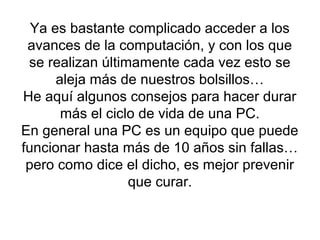 Ya es bastante complicado acceder a los
avances de la computación, y con los que
se realizan últimamente cada vez esto se
aleja más de nuestros bolsillos…
He aquí algunos consejos para hacer durar
más el ciclo de vida de una PC.
En general una PC es un equipo que puede
funcionar hasta más de 10 años sin fallas…
pero como dice el dicho, es mejor prevenir
que curar.
 
