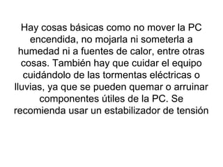 Hay cosas básicas como no mover la PC
encendida, no mojarla ni someterla a
humedad ni a fuentes de calor, entre otras
cosas. También hay que cuidar el equipo
cuidándolo de las tormentas eléctricas o
lluvias, ya que se pueden quemar o arruinar
componentes útiles de la PC. Se
recomienda usar un estabilizador de tensión
 