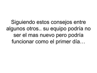 Siguiendo estos consejos entre
algunos otros.. su equipo podría no
ser el mas nuevo pero podría
funcionar como el primer día…
 