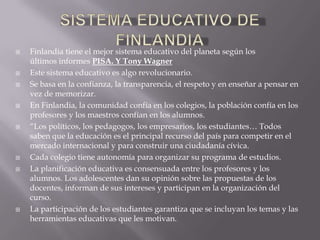    Finlandia tiene el mejor sistema educativo del planeta según los
    últimos informes PISA. Y Tony Wagner
   Este sistema educativo es algo revolucionario.
   Se basa en la confianza, la transparencia, el respeto y en enseñar a pensar en
    vez de memorizar.
   En Finlandia, la comunidad confía en los colegios, la población confía en los
    profesores y los maestros confían en los alumnos.
   “Los políticos, los pedagogos, los empresarios, los estudiantes… Todos
    saben que la educación es el principal recurso del país para competir en el
    mercado internacional y para construir una ciudadanía cívica.
   Cada colegio tiene autonomía para organizar su programa de estudios.
   La planificación educativa es consensuada entre los profesores y los
    alumnos. Los adolescentes dan su opinión sobre las propuestas de los
    docentes, informan de sus intereses y participan en la organización del
    curso.
   La participación de los estudiantes garantiza que se incluyan los temas y las
    herramientas educativas que les motivan.
 