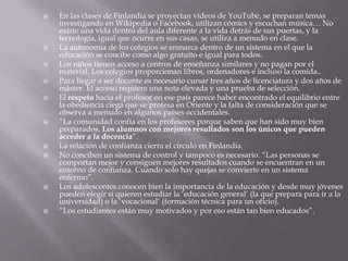    En las clases de Finlandia se proyectan vídeos de YouTube, se preparan temas
    investigando en Wikipedia o Facebook, utilizan cómics y escuchan música… No
    existe una vida dentro del aula diferente a la vida detrás de sus puertas, y la
    tecnología, igual que ocurre en sus casas, se utiliza a menudo en clase.
   La autonomía de los colegios se enmarca dentro de un sistema en el que la
    educación se concibe como algo gratuito e igual para todos.
   Los niños tienen acceso a centros de enseñanza similares y no pagan por el
    material. Los colegios proporcionan libros, ordenadores e incluso la comida..
   Para llegar a ser docente es necesario cursar tres años de licenciatura y dos años de
    máster. El acceso requiere una nota elevada y una prueba de selección.
   El respeto hacia el profesor en ese país parece haber encontrado el equilibrio entre
    la obediencia ciega que se profesa en Oriente y la falta de consideración que se
    observa a menudo en algunos países occidentales.
   “La comunidad confía en los profesores porque saben que han sido muy bien
    preparados. Los alumnos con mejores resultados son los únicos que pueden
    acceder a la docencia”.
   La relación de confianza cierra el círculo en Finlandia.
   No conciben un sistema de control y tampoco es necesario. “Las personas se
    comportan mejor y consiguen mejores resultados cuando se encuentran en un
    entorno de confianza. Cuando solo hay quejas se convierte en un sistema
    enfermo”.
   Los adolescentes conocen bien la importancia de la educación y desde muy jóvenes
    pueden elegir si quieren estudiar la „educación general‟ (la que prepara para ir a la
    universidad) o la „vocacional„ (formación técnica para un oficio).
   “Los estudiantes están muy motivados y por eso están tan bien educados”.
 