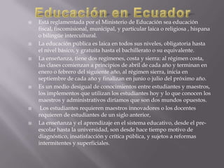    Está reglamentada por el Ministerio de Educación sea educación
    fiscal, fiscomisional, municipal, y particular laica o religiosa , hispana
    o bilingüe intercultural.
   La educación pública es laica en todos sus niveles, obligatoria hasta
    el nivel básico, y gratuita hasta el bachillerato o su equivalente.
   La enseñanza, tiene dos regímenes, costa y sierra: al régimen costa,
    las clases comienzan a principios de abril de cada año y terminan en
    enero o febrero del siguiente año, al régimen sierra, inicia en
    septiembre de cada año y finalizan en junio o julio del próximo año.
   Es un medio desigual de conocimientos entre estudiantes y maestros,
    los implementos que utilizan los estudiantes hoy y lo que conocen los
    maestros y administrativos diríamos que son dos mundos opuestos.
    Los estudiantes requieren maestros innovadores o los docentes
    requieren de estudiantes de un siglo anterior,
   La enseñanza y el aprendizaje en el sistema educativo, desde el pre-
    escolar hasta la universidad, son desde hace tiempo motivo de
    diagnóstico, insatisfacción y crítica pública, y sujetos a reformas
    intermitentes y superficiales.
 
