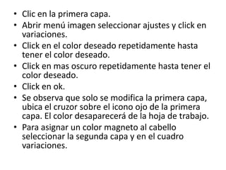 • Clic en la primera capa.
• Abrir menú imagen seleccionar ajustes y click en
  variaciones.
• Click en el color deseado repetidamente hasta
  tener el color deseado.
• Click en mas oscuro repetidamente hasta tener el
  color deseado.
• Click en ok.
• Se observa que solo se modifica la primera capa,
  ubica el cruzor sobre el icono ojo de la primera
  capa. El color desaparecerá de la hoja de trabajo.
• Para asignar un color magneto al cabello
  seleccionar la segunda capa y en el cuadro
  variaciones.
 