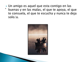    Un amigo es aquel que esta contigo en las
    buenas y en las malas, el que te apoya, el que
    te consuela, el que te escucha y nunca te deja
    solo/a.
 