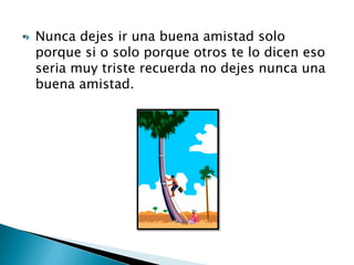    Nunca dejes ir una buena amistad solo
    porque si o solo porque otros te lo dicen eso
    seria muy triste recuerda no dejes nunca una
    buena amistad.
 