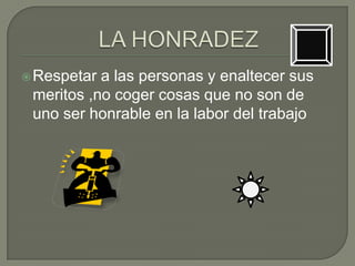  Respetar a las personas y enaltecer sus
 meritos ,no coger cosas que no son de
 uno ser honrable en la labor del trabajo
 