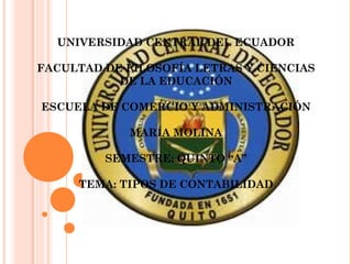 UNIVERSIDAD CENTRAL DEL ECUADOR

FACULTAD DE FILOSOFÍA LETRAS Y CIENCIAS
           DE LA EDUCACIÓN

ESCUELA DE COMERCIO Y ADMINISTRACIÓN

             MARÍA MOLINA

         SEMESTRE: QUINTO “A”

     TEMA: TIPOS DE CONTABILIDAD
 