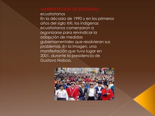 MANIFESTACIÓN DE INDÍGENAS
ecuatorianos
En la década de 1990 y en los primeros
años del siglo XXI, los indígenas
ecuatorianos comenzaron a
organizarse para reivindicar la
adopción de medidas
gubernamentales que resolvieran sus
problemas. En la imagen, una
manifestación que tuvo lugar en
2001, durante la presidencia de
Gustavo Noboa.
 