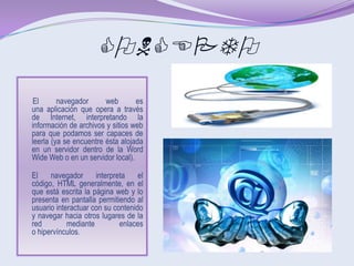 CONCEPTO
 El      navegador      web       es
una aplicación que opera a través
de Internet, interpretando la
información de archivos y sitios web
para que podamos ser capaces de
leerla (ya se encuentre ésta alojada
en un servidor dentro de la Word
Wide Web o en un servidor local).

El    navegador      interpreta    el
código, HTML generalmente, en el
que está escrita la página web y lo
presenta en pantalla permitiendo al
usuario interactuar con su contenido
y navegar hacia otros lugares de la
red         mediante         enlaces
o hipervínculos.
 