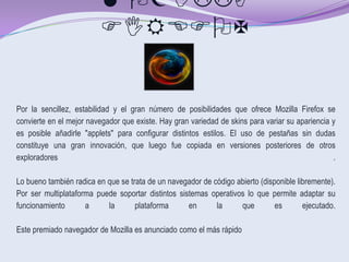 MOZILLA
                         FIREFOX


Por la sencillez, estabilidad y el gran número de posibilidades que ofrece Mozilla Firefox se
convierte en el mejor navegador que existe. Hay gran variedad de skins para variar su apariencia y
es posible añadirle "applets" para configurar distintos estilos. El uso de pestañas sin dudas
constituye una gran innovación, que luego fue copiada en versiones posteriores de otros
exploradores                                                                                     .

Lo bueno también radica en que se trata de un navegador de código abierto (disponible libremente).
Por ser multiplataforma puede soportar distintos sistemas operativos lo que permite adaptar su
funcionamiento       a     la       plataforma      en      la     que         es       ejecutado.

Este premiado navegador de Mozilla es anunciado como el más rápido
 