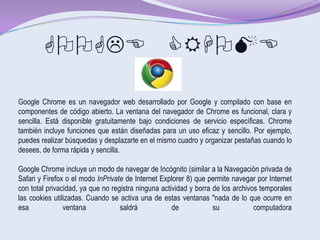 GOOGLE CRHOME

Google Chrome es un navegador web desarrollado por Google y compilado con base en
componentes de código abierto. La ventana del navegador de Chrome es funcional, clara y
sencilla. Está disponible gratuitamente bajo condiciones de servicio específicas. Chrome
también incluye funciones que están diseñadas para un uso eficaz y sencillo. Por ejemplo,
puedes realizar búsquedas y desplazarte en el mismo cuadro y organizar pestañas cuando lo
desees, de forma rápida y sencilla.

Google Chrome incluye un modo de navegar de Incógnito (similar a la Navegación privada de
Safari y Firefox o el modo InPrivate de Internet Explorer 8) que permite navegar por Internet
con total privacidad, ya que no registra ninguna actividad y borra de los archivos temporales
las cookies utilizadas. Cuando se activa una de estas ventanas "nada de lo que ocurre en
esa             ventana            saldrá            de            su            computadora
 