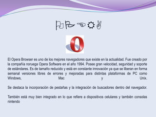 OPERA

El Opera Browser es uno de los mejores navegadores que existe en la actualidad. Fue creado por
la compañía noruega Opera Software en el año 1994. Posee gran velocidad, seguridad y soporte
de estándares. Es de tamaño reducido y está en constante innovación ya que se liberan en forma
semanal versiones libres de errores y mejoradas para distintas plataformas de PC como
Windows,                         Mac                           y                          Unix.

Se destaca la incorporación de pestañas y la integración de buscadores dentro del navegador.

También está muy bien integrado en lo que refiere a dispositivos celulares y también consolas
nintendo
 