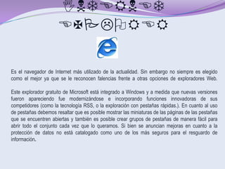 INTERNET
                      EXPLORER

Es el navegador de Internet más utilizado de la actualidad. Sin embargo no siempre es elegido
como el mejor ya que se le reconocen falencias frente a otras opciones de exploradores Web.

Este explorador gratuito de Microsoft está integrado a Windows y a medida que nuevas versiones
fueron apareciendo fue modernizándose e incorporando funciones innovadoras de sus
competidores (como la tecnología RSS, o la exploración con pestañas rápidas.). En cuanto al uso
de pestañas debemos resaltar que es posible mostrar las miniaturas de las páginas de las pestañas
que se encuentren abiertas y también es posible crear grupos de pestañas de manera fácil para
abrir todo el conjunto cada vez que lo queramos. Si bien se anuncian mejoras en cuanto a la
protección de datos no está catalogado como uno de los más seguros para el resguardo de
información.
 