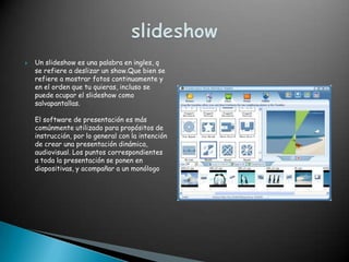    Un slideshow es una palabra en ingles, q
    se refiere a deslizar un show.Que bien se
    refiere a mostrar fotos continuamente y
    en el orden que tu quieras, incluso se
    puede ocupar el slideshow como
    salvapantallas.

    El software de presentación es más
    comúnmente utilizado para propósitos de
    instrucción, por lo general con la intención
    de crear una presentación dinámica,
    audiovisual. Los puntos correspondientes
    a toda la presentación se ponen en
    diapositivas, y acompañar a un monólogo
 