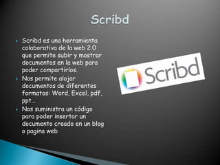    Scribd es una herramienta
    colaborativa de la web 2.0
    que permite subir y mostrar
    documentos en la web para
    poder compartirlos.
   Nos permite alojar
    documentos de diferentes
    formatos: Word, Excel, pdf,
    ppt…
   Nos suministra un código
    para poder insertar un
    documento creado en un blog
    o pagina web
 