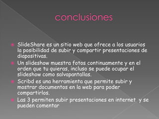  SlideShare es un sitio web que ofrece a los usuarios
  la posibilidad de subir y compartir presentaciones de
  diapositivas.
 Un slideshow muestra fotos continuamente y en el
  orden que tu quieras, incluso se puede ocupar el
  slideshow como salvapantallas.
 Scribd es una herramienta que permite subir y
  mostrar documentos en la web para poder
  compartirlos.
 Las 3 permiten subir presentaciones en internet y se
  pueden comentar
 