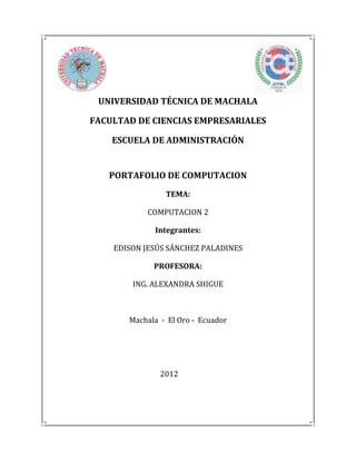 UNIVERSIDAD TÉCNICA DE MACHALA

FACULTAD DE CIENCIAS EMPRESARIALES

    ESCUELA DE ADMINISTRACIÓN


   PORTAFOLIO DE COMPUTACION
                TEMA:

           COMPUTACION 2

             Integrantes:

    EDISON JESÚS SÁNCHEZ PALADINES

             PROFESORA:

        ING. ALEXANDRA SHIGUE



       Machala - El Oro - Ecuador




               2012
 