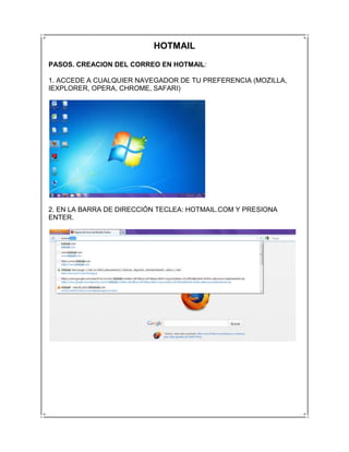 HOTMAIL
PASOS. CREACION DEL CORREO EN HOTMAIL:

1. ACCEDE A CUALQUIER NAVEGADOR DE TU PREFERENCIA (MOZILLA,
IEXPLORER, OPERA, CHROME, SAFARI)




2. EN LA BARRA DE DIRECCIÓN TECLEA: HOTMAIL.COM Y PRESIONA
ENTER.
 