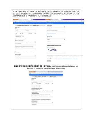 5. LA VENTANA CAMBIA DE APARIENCIA Y APARECE UN FORMULARIO EN
EL CUAL DEBERAS LLENAR LOS DATOS QUE SE PIDEN, YA SEAN DATOS
VERDADEROS O FALSOS SI TU LO DESEAS.




 EN DONDE DICE DIRECCIÓN DE HOTMAIL: escribe como te gustaría que se
             llamara tu correo de preferencia en minúsculas
 