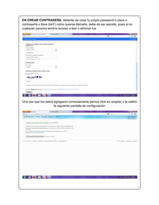 EN CREAR CONTRASEÑA: deberás de crear tu propio password o clave o
contraseña o llave (keY) como quieras llamarlo, debe de ser secreto, pues si no
cualquier persona tendría acceso a leer o eliminar tus




Una vez que los datos agregaron correctamente damos click en aceptar y te saldrá
                      la siguiente pantalla de configuración
 