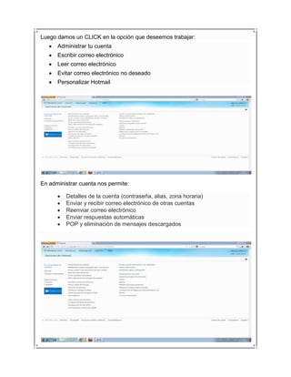 Luego damos un CLICK en la opción que deseemos trabajar:
      Administrar tu cuenta
      Escribir correo electrónico
      Leer correo electrónico
      Evitar correo electrónico no deseado
      Personalizar Hotmail




En administrar cuenta nos permite:

         Detalles de la cuenta (contraseña, alias, zona horaria)
         Enviar y recibir correo electrónico de otras cuentas
         Reenviar correo electrónico
         Enviar respuestas automáticas
         POP y eliminación de mensajes descargados
 