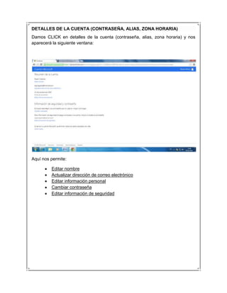 DETALLES DE LA CUENTA (CONTRASEÑA, ALIAS, ZONA HORARIA)
Damos CLICK en detalles de la cuenta (contraseña, alias, zona horaria) y nos
aparecerá la siguiente ventana:




Aquí nos permite:

         Editar nombre
         Actualizar dirección de correo electrónico
         Editar información personal
         Cambiar contraseña
         Editar información de seguridad
 