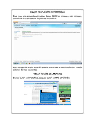 ENVIAR RESPUESTAS AUTOMÁTICAS

Para crear una respuesta automática, damos CLICK en opciones, más opciones,
administrar tu cuenta-enviar respuestas automáticas




Aquí nos permite enviar automáticamente un mensaje a nuestros clientes, cuando
estemos de viaje o ausentes.

                      FIRMA Y FUENTE DEL MENSAJE

Damos CLICK en OPCIONES, después CLICK en MAS OPCIONES
 