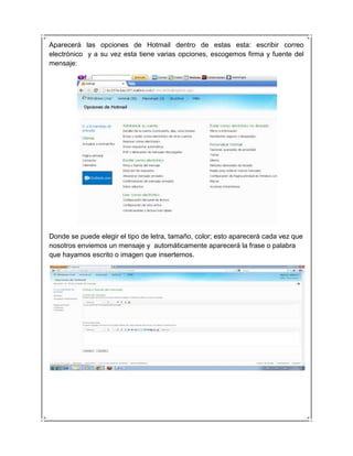 Aparecerá las opciones de Hotmail dentro de estas esta: escribir correo
electrónico y a su vez esta tiene varias opciones, escogemos firma y fuente del
mensaje:




Donde se puede elegir el tipo de letra, tamaño, color; esto aparecerá cada vez que
nosotros enviemos un mensaje y automáticamente aparecerá la frase o palabra
que hayamos escrito o imagen que insertemos.
 