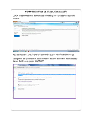 CONMFIRMACIONES DE MENSAJES ENVIADOS

CLICK en confirmaciones de mensajes enviados y nos aparecerá la siguiente
ventana:




Aquí se mostrara una página que confirmará que se ha enviado el mensaje

Escogemos las opciones que necesitemos de acuerdo a nuestras necesidades y
damos CLICK en la opción GUARDAR
 