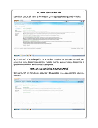 FILTROS E INFORMACIÓN

Damos un CLICK en filtros e información y nos aparecerá la siguiente ventana:




Aquí damos CLICK en la opción de acuerdo a nuestras necesidades, es decir, de
acuerdo a como deseemos organizar nuestra cuenta, que correos no deseamos, o
que correos deben ir a una carpeta designada.

                  REMITENTES SEGUROS Y BLOQUEADOS

Damos CLICK en Remitentes seguros y bloqueados y nos aparecerá la siguiente
ventana:
 