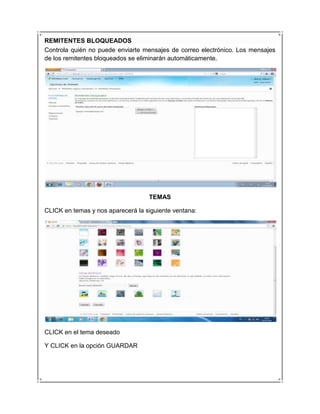 REMITENTES BLOQUEADOS
Controla quién no puede enviarte mensajes de correo electrónico. Los mensajes
de los remitentes bloqueados se eliminarán automáticamente.




                                   TEMAS

CLICK en temas y nos aparecerá la siguiente ventana:




CLICK en el tema deseado

Y CLICK en la opción GUARDAR
 