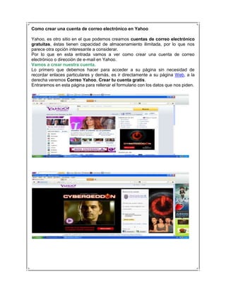 Como crear una cuenta de correo electrónico en Yahoo

Yahoo, es otro sitio en el que podemos crearnos cuentas de correo electrónico
gratuitas, éstas tienen capacidad de almacenamiento ilimitada, por lo que nos
parece otra opción interesante a considerar.
Por lo que en esta entrada vamos a ver como crear una cuenta de correo
electrónico o dirección de e-mail en Yahoo.
Vamos a crear nuestra cuenta.
Lo primero que debemos hacer para acceder a su página sin necesidad de
recordar enlaces particulares y demás, es ir directamente a su página Web, a la
derecha veremos Correo Yahoo, Crear tu cuenta gratis.
Entraremos en esta página para rellenar el formulario con los datos que nos piden.
 