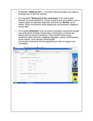 El apartado “Háblanos de ti…” nos piden datos personales, los cuales yo
aconsejo que no sean los verídicos.

En el apartado “Selecciona tu ID y contraseña” el ID, será nuestra
dirección de correo electrónico, una vez puesta la que nos gustaría, y por si
nuestra opción no estuviese disponible, pinchamos en Revisar, de no
estarlo, Yahoo nos ofrecerá varias sugerencias, las revisamos y elegimos
una de ellas.

En la casilla contraseña, como ya hemos comentado, recomiendo pongáis
una combinación de letras (mayúsculas y minúsculas) y números que
deberia tener al menos 8 caracteres. Como también hemos dicho,
evitaremos utilizar términos y palabras habituales, usando combinaciones
de las mismas, como ejemplo: din637pcs502.
A la derecha veremos el nivel de seguridad que Yahoo le otorga a esa
contraseña
 