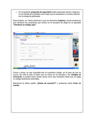 En el apartado pregunta de seguridad evitad preguntas obvias o lógicas y
      en la medida de lo posible sería mejor que la respuesta no tuviese relación
      con la pregunta planteada.

Para finalizar, en Yahoo tenemos lo que se denomina Captcha, donde tendremos
que introducir los caracteres que vemos en el recuadro de abajo en el apartado
“introduce el código aquí”




Como a veces, es casi imposible leer el susodicho código, en el caso de que os
ocurra, tan sólo le dais al botón que os marco en el recuadro y los códigos se
renovarán, lo podéis hacer tantas veces como sea necesario hasta que os salga
un código fácilmente entendible.

Marcamos la última casilla “¿Estas de acuerdo?” y pulsamos sobre Crear mi
cuenta.
 