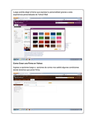 Luego podrás elegir el tema que exprese tu personalidad gracias a esta
experiencia personalizada de Yahoo! Mail




Como Crear una Firma en Yahoo:

Ingreso a opciones luego a opciones de correo nos saldrá algunas condiciones
donde tenemos que poner firma.
 