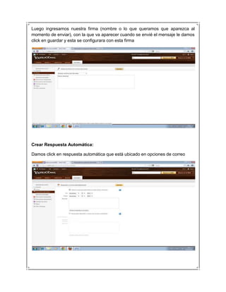 Luego ingresamos nuestra firma (nombre o lo que queramos que aparezca al
momento de enviar), con la que va aparecer cuando se envié el mensaje le damos
click en guardar y esta se configurara con esta firma




Crear Respuesta Automática:

Damos click en respuesta automática que está ubicado en opciones de correo
 