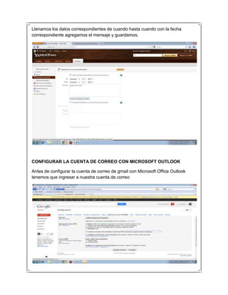 Llenamos los datos correspondientes de cuando hasta cuando con la fecha
correspondiente agregamos el mensaje y guardamos.




CONFIGURAR LA CUENTA DE CORREO CON MICROSOFT OUTLOOK

Antes de configurar la cuenta de correo de gmail con Microsoft Office Outlook
tenemos que ingresar a nuestra cuenta de correo
 